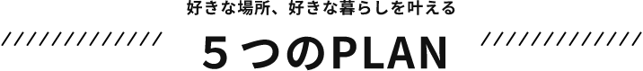 好きな場所、好きな暮らしを叶える　５つのPLAN